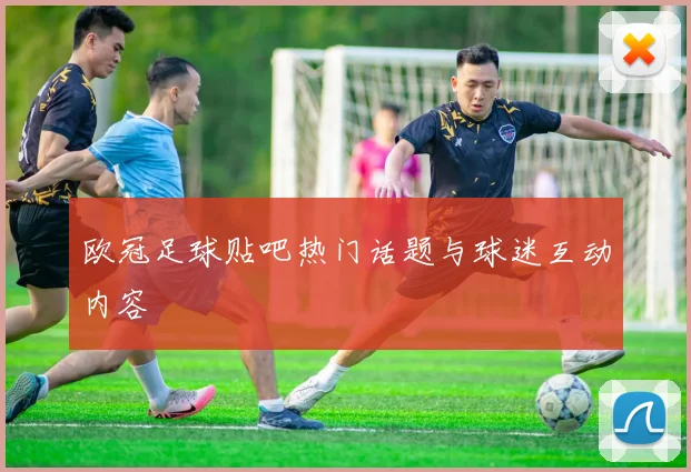 欧冠足球贴吧热门话题与球迷互动内容